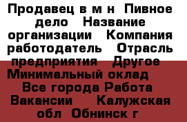Продавец в м-н "Пивное дело › Название организации ­ Компания-работодатель › Отрасль предприятия ­ Другое › Минимальный оклад ­ 1 - Все города Работа » Вакансии   . Калужская обл.,Обнинск г.